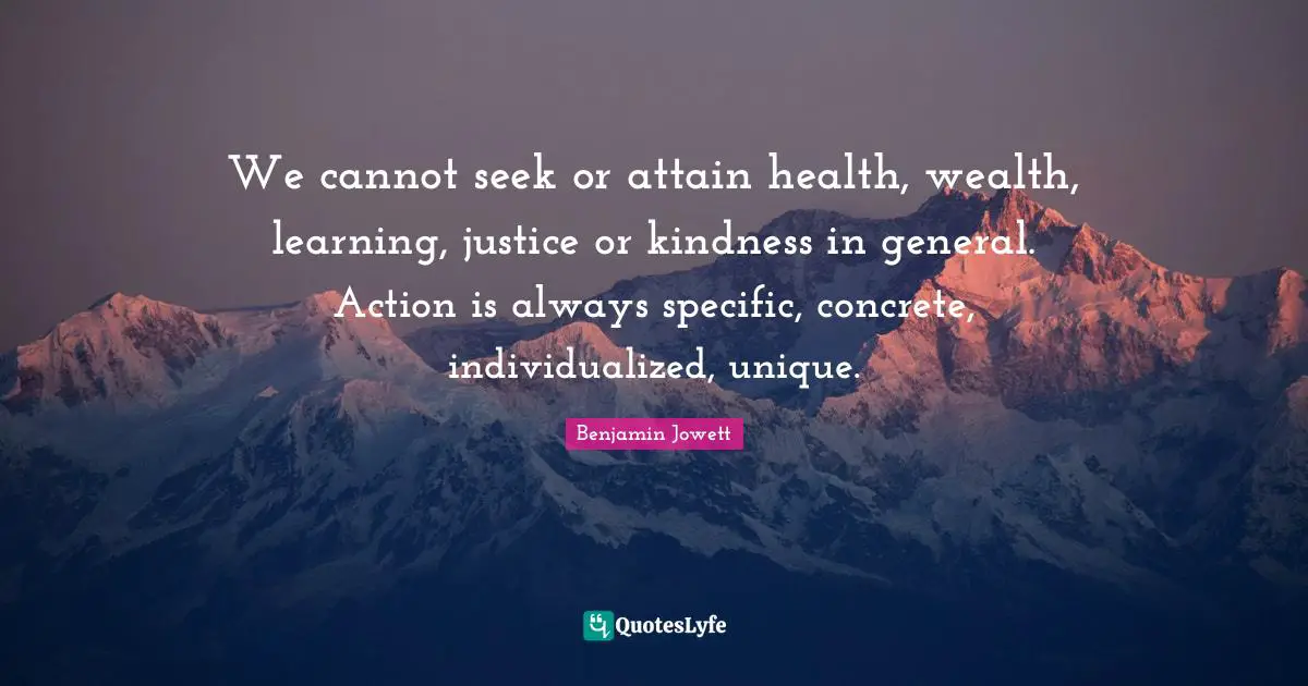 We cannot seek or attain health, wealth, learning, justice or kindness in general. Action is always specific, concrete, individualized, unique.