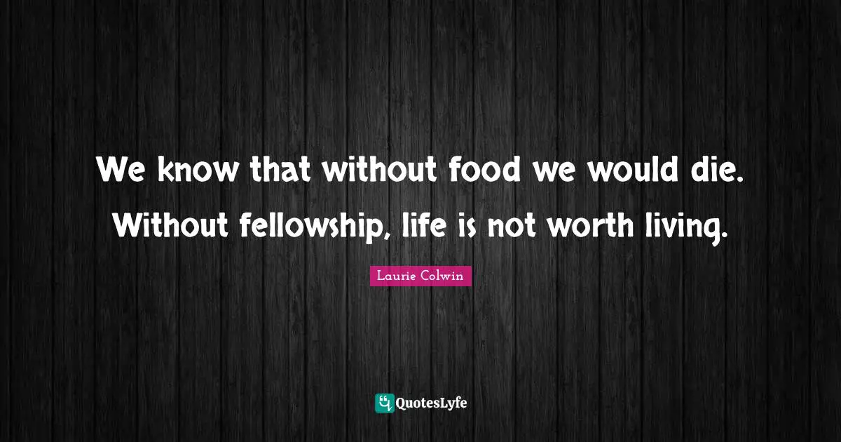 We know that without food we would die. Without fellowship, life is not worth living.