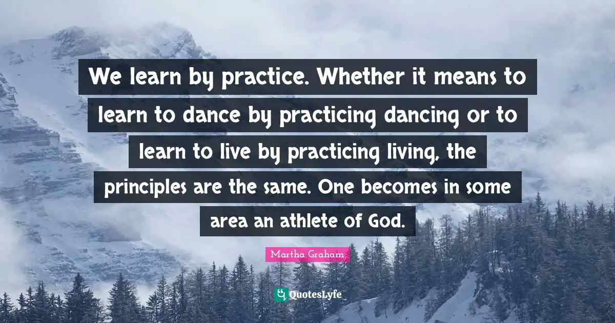 We learn by practice. Whether it means to learn to dance by practicing dancing or to learn to live by practicing living, the principles are the same. One becomes in some area an athlete of God.