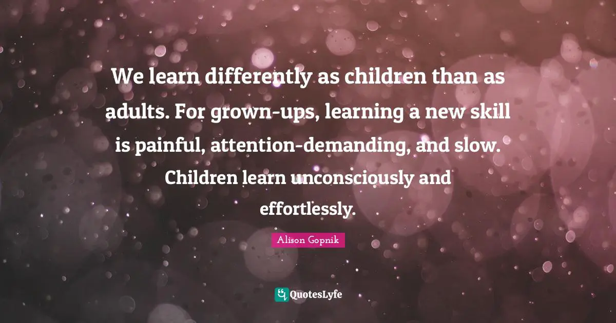 We learn differently as children than as adults. For grown-ups, learning a new skill is painful, attention-demanding, and slow. Children learn unconsciously and effortlessly.