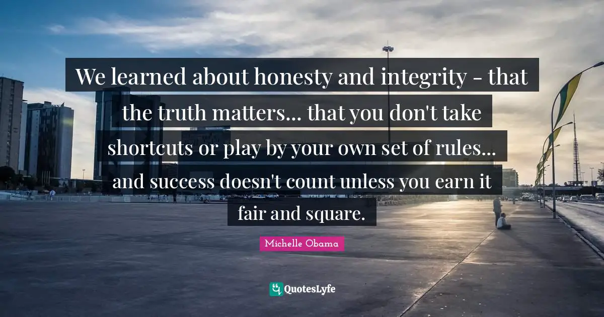 We learned about honesty and integrity - that the truth matters... that you don't take shortcuts or play by your own set of rules... and success doesn't count unless you earn it fair and square.
