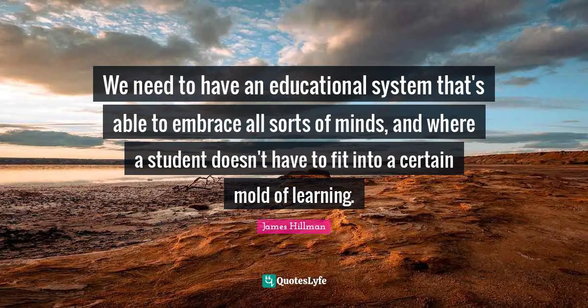 We need to have an educational system that's able to embrace all sorts of minds, and where a student doesn't have to fit into a certain mold of learning.