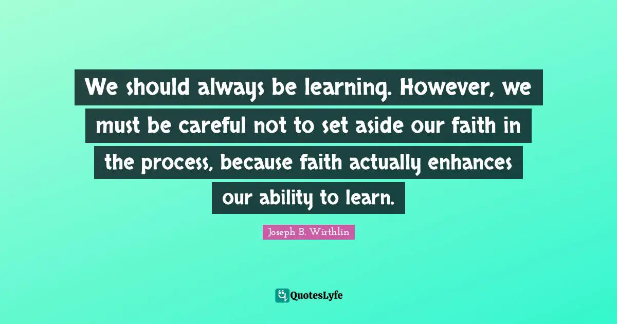 We should always be learning. However, we must be careful not to set aside our faith in the process, because faith actually enhances our ability to learn.