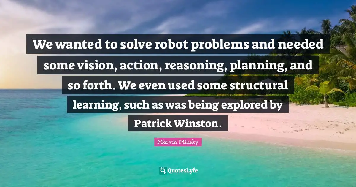 We wanted to solve robot problems and needed some vision, action, reasoning, planning, and so forth. We even used some structural learning, such as was being explored by Patrick Winston.