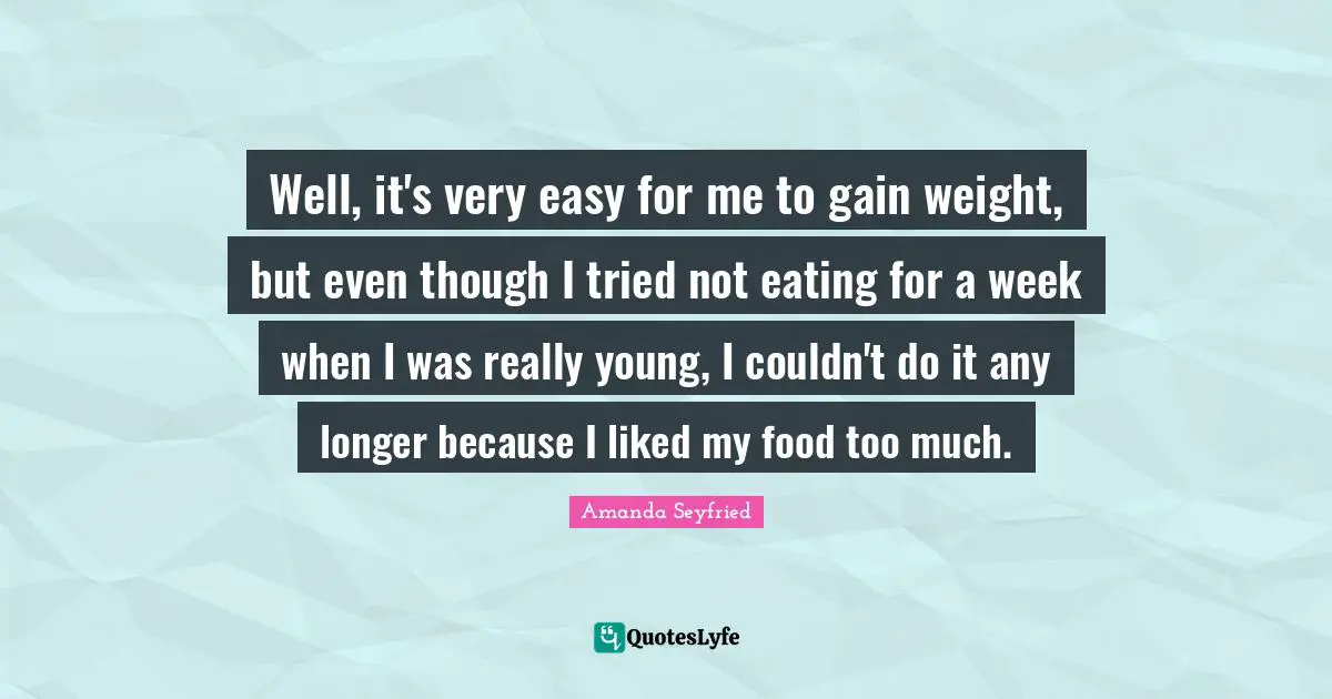 Well, it's very easy for me to gain weight, but even though I tried not eating for a week when I was really young, I couldn't do it any longer because I liked my food too much.