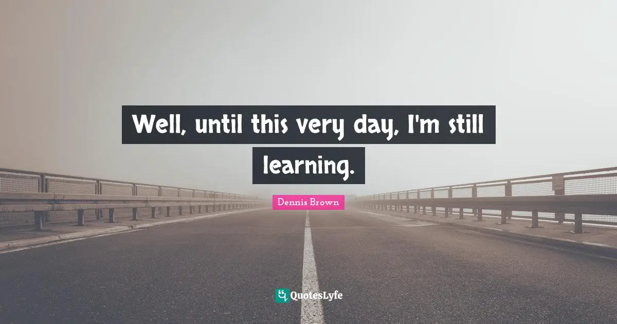 Well, until this very day, I'm still learning.