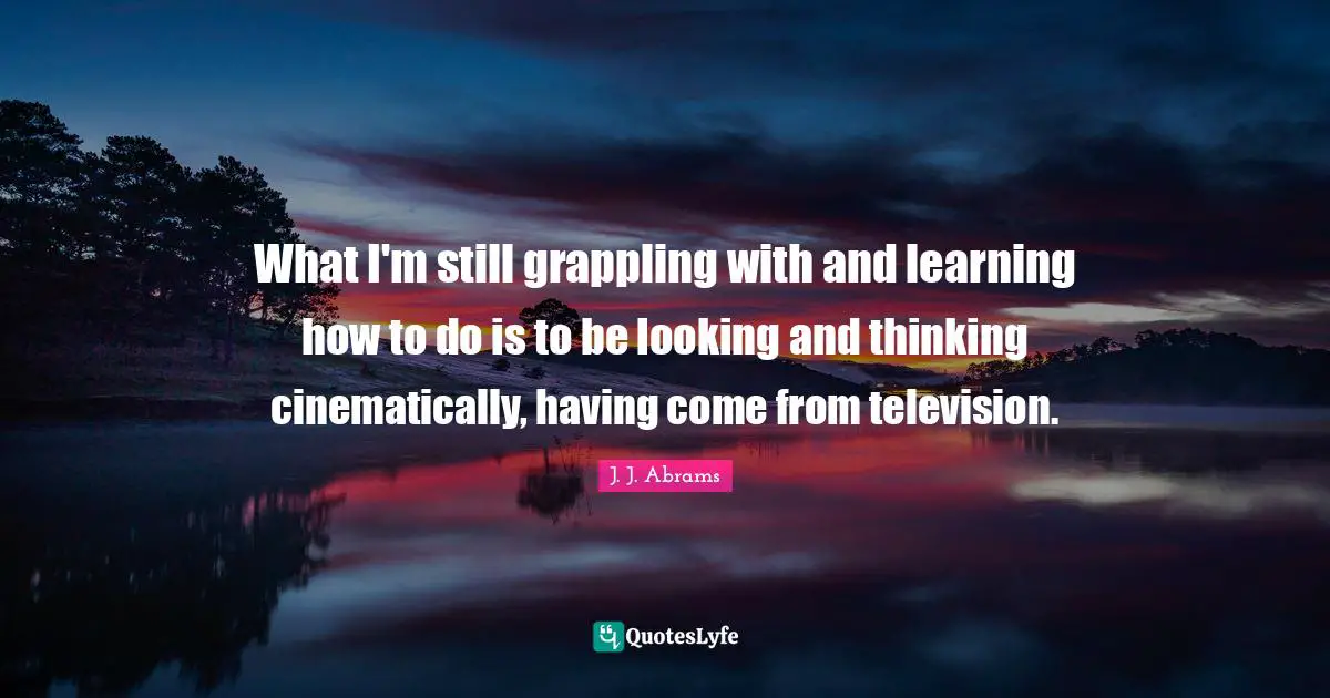 What I'm still grappling with and learning how to do is to be looking and thinking cinematically, having come from television.