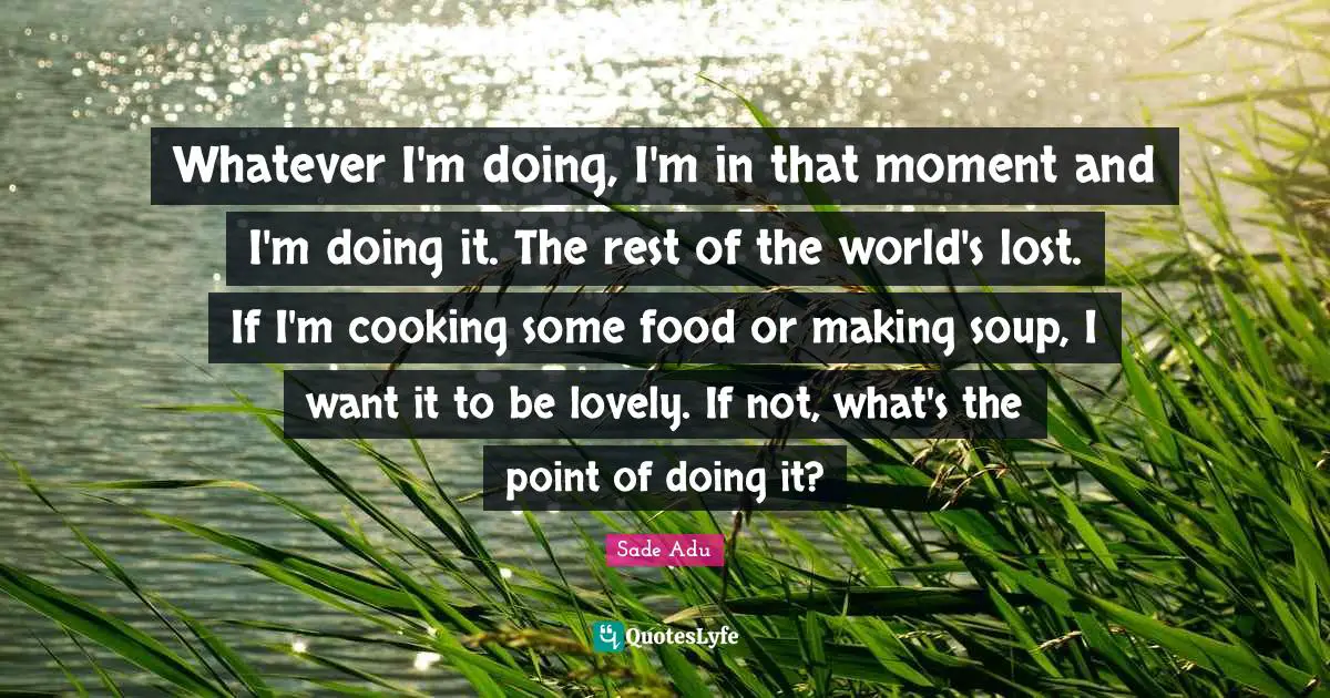 Whatever I'm doing, I'm in that moment and I'm doing it. The rest of the world's lost. If I'm cooking some food or making soup, I want it to be lovely. If not, what's the point of doing it?