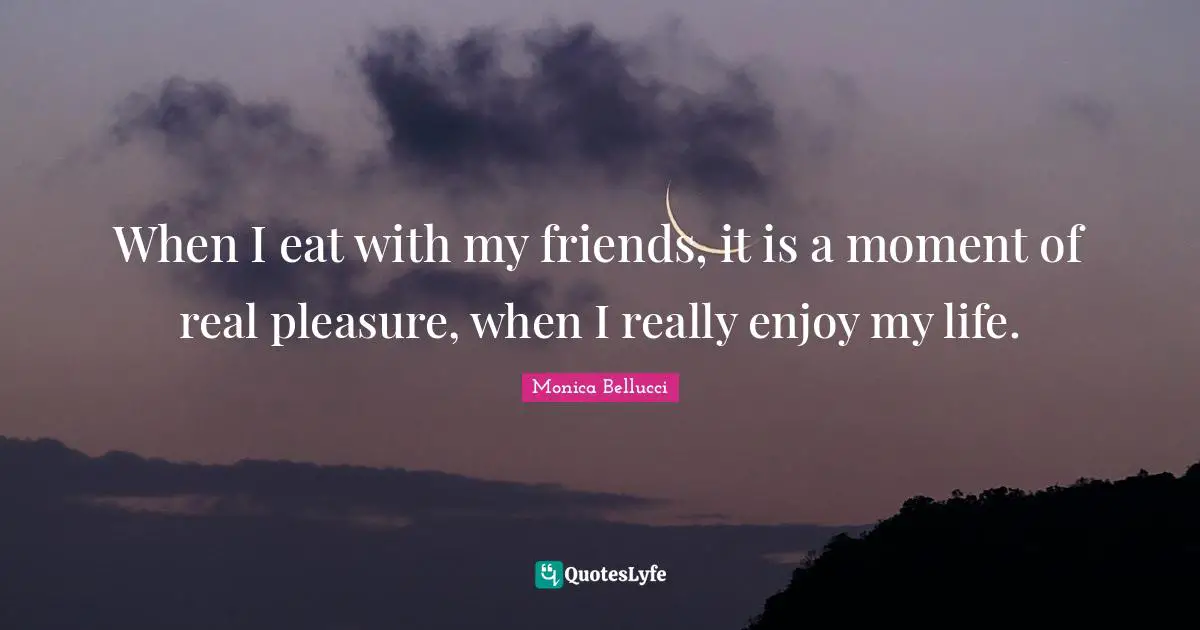 When I eat with my friends, it is a moment of real pleasure, when I really enjoy my life.