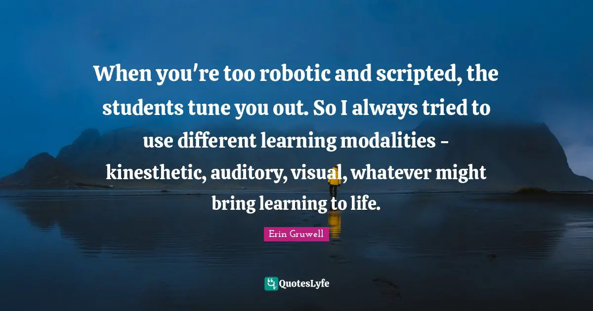 When you're too robotic and scripted, the students tune you out. So I always tried to use different learning modalities - kinesthetic, auditory, visual, whatever might bring learning to life.
