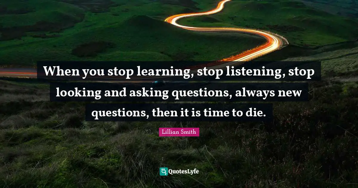 Lillian Smith Quotes: "When you stop learning, stop listening, stop looking and asking questions, always new questions, then it is time to die."