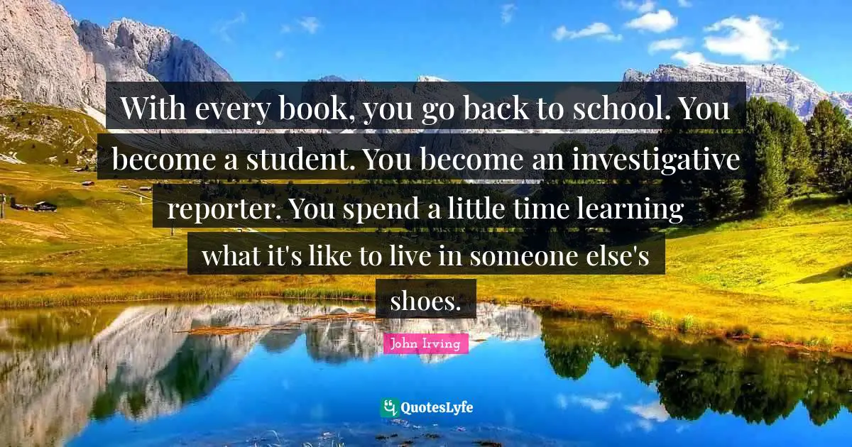 John Irving Quotes: "With every book, you go back to school. You become a student. You become an investigative reporter. You spend a little time learning what it's like to live in someone else's shoes."