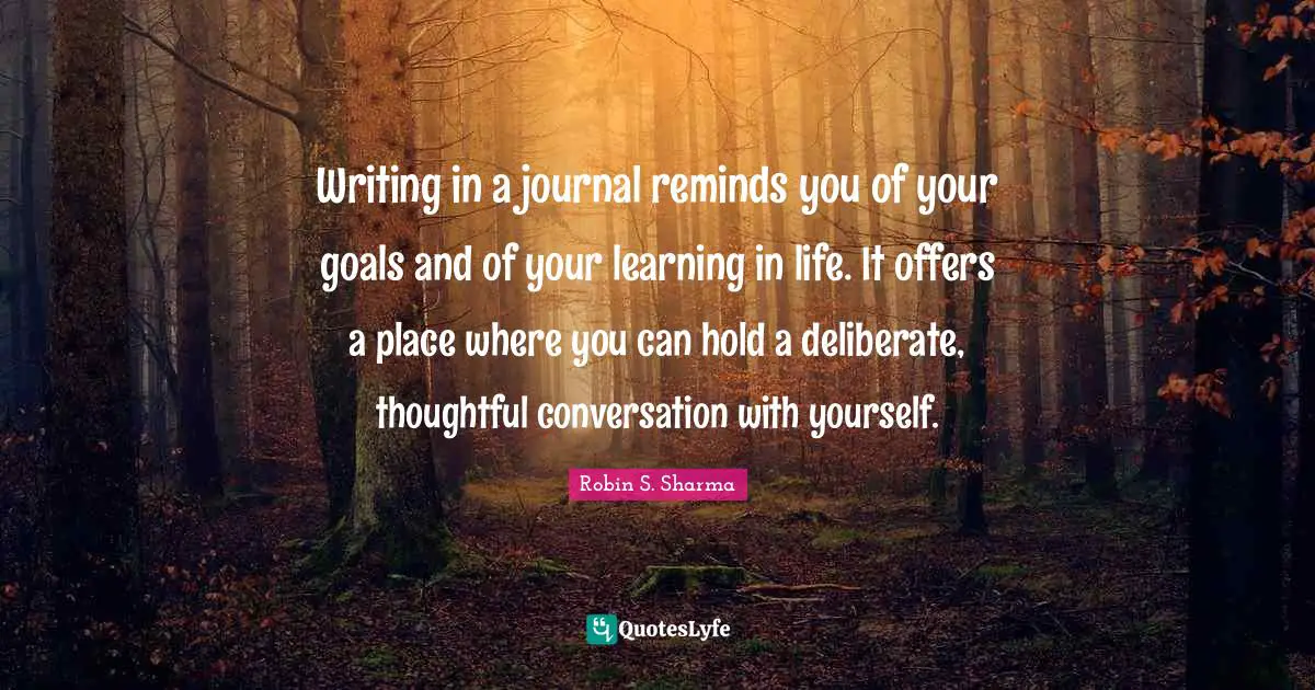 Robin S Quotes: "Writing in a journal reminds you of your goals and of your learning in life. It offers a place where you can hold a deliberate, thoughtful conversation with yourself."