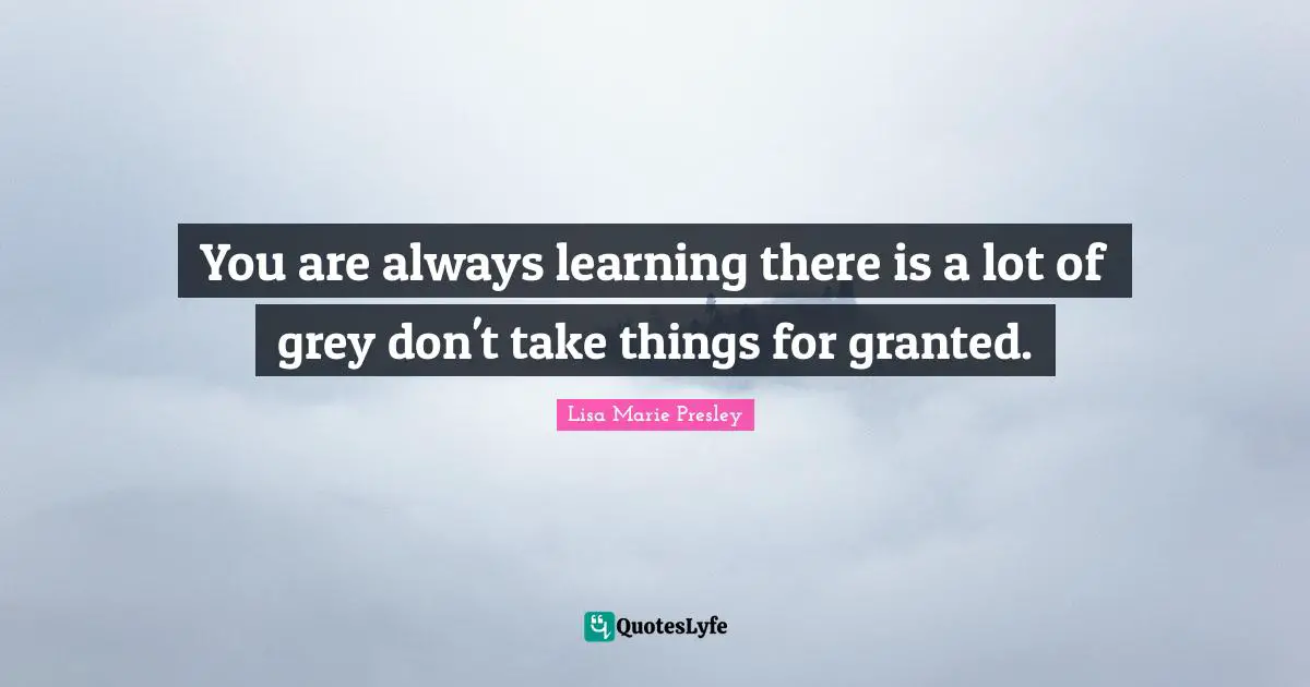You are always learning there is a lot of grey don't take things for granted.