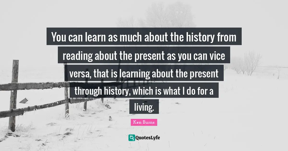 Ken Burns Quotes: "You can learn as much about the history from reading about the present as you can vice versa, that is learning about the present through history, which is what I do for a living."