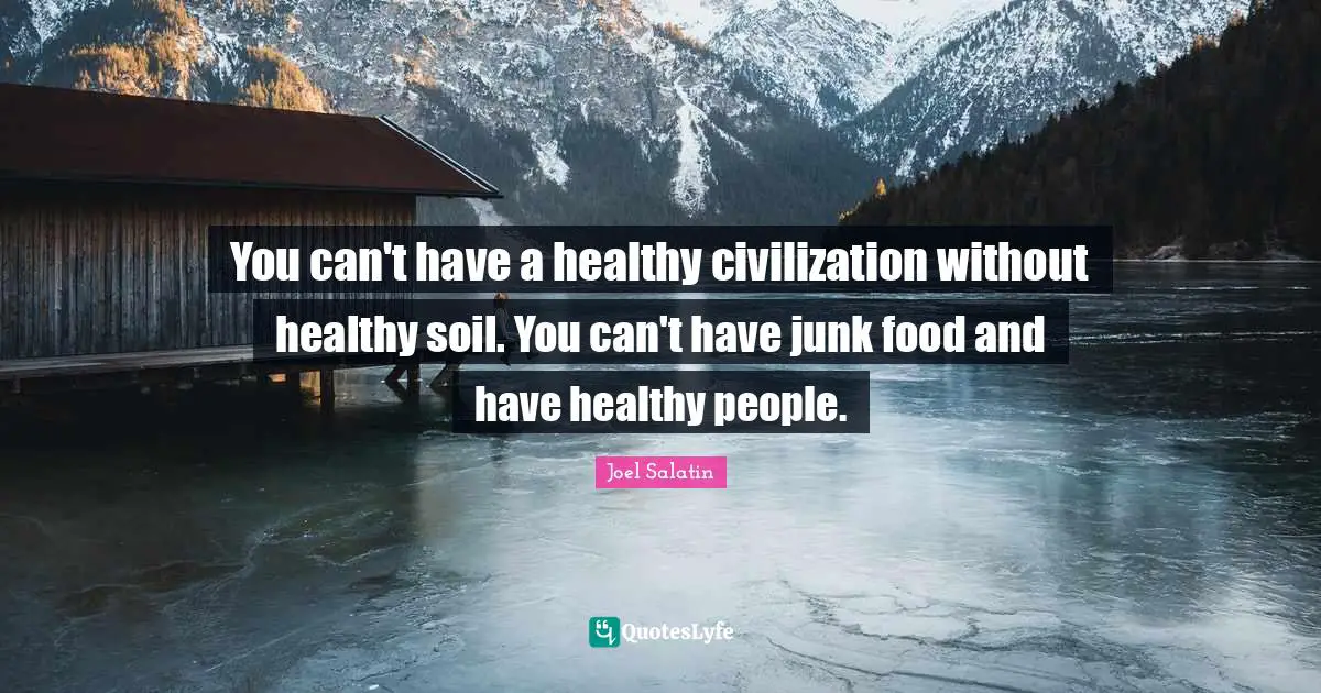 You can't have a healthy civilization without healthy soil. You can't have junk food and have healthy people.