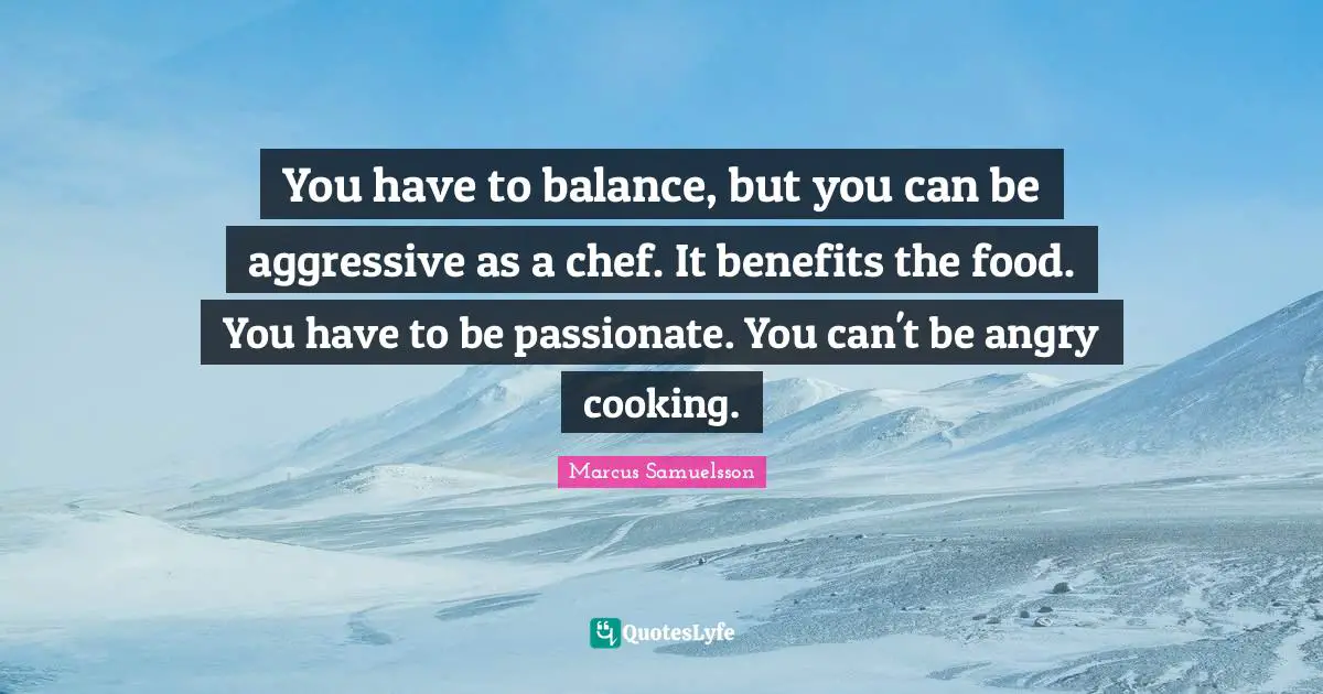 You have to balance, but you can be aggressive as a chef. It benefits the food. You have to be passionate. You can't be angry cooking.