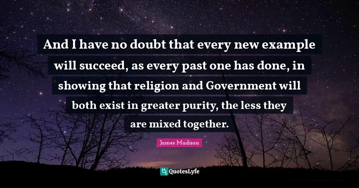 And I have no doubt that every new example will succeed, as every past one has done, in showing that religion and Government will both exist in greater purity, the less they are mixed together.