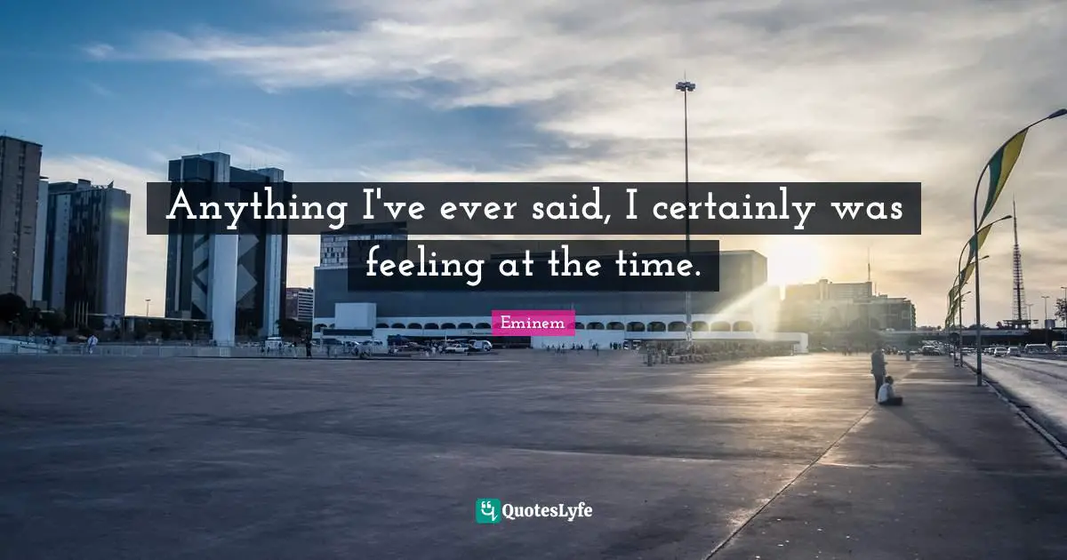 Anything I've ever said, I certainly was feeling at the time.