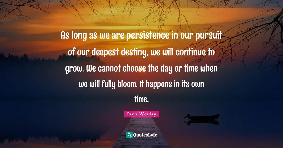 As long as we are persistence in our pursuit of our deepest destiny, we will continue to grow. We cannot choose the day or time when we will fully bloom. It happens in its own time.