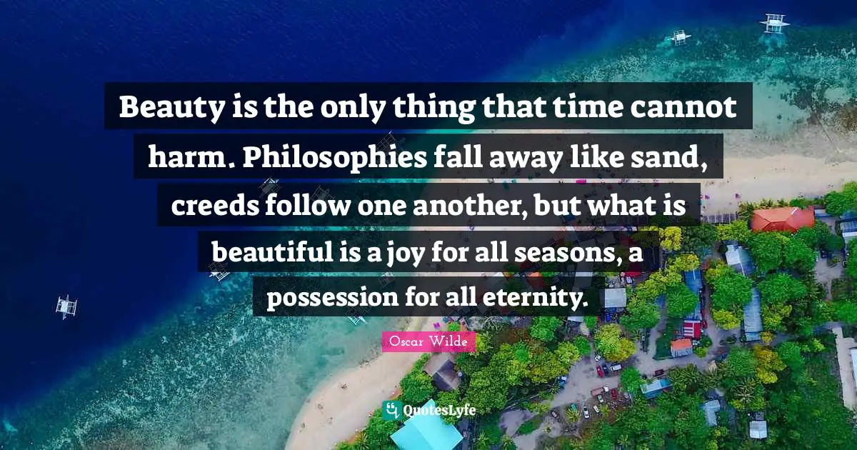 Beauty is the only thing that time cannot harm. Philosophies fall away like sand, creeds follow one another, but what is beautiful is a joy for all seasons, a possession for all eternity.