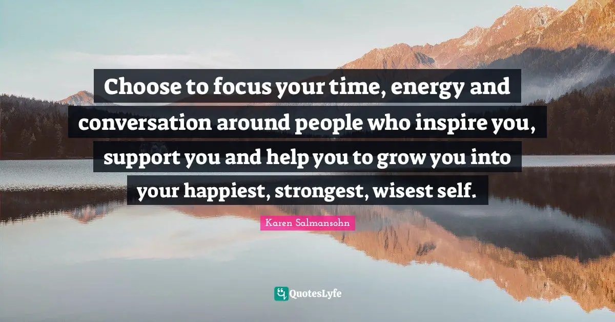 Karen Salmansohn Quotes: "Choose to focus your time, energy and conversation around people who inspire you, support you and help you to grow you into your happiest, strongest, wisest self."