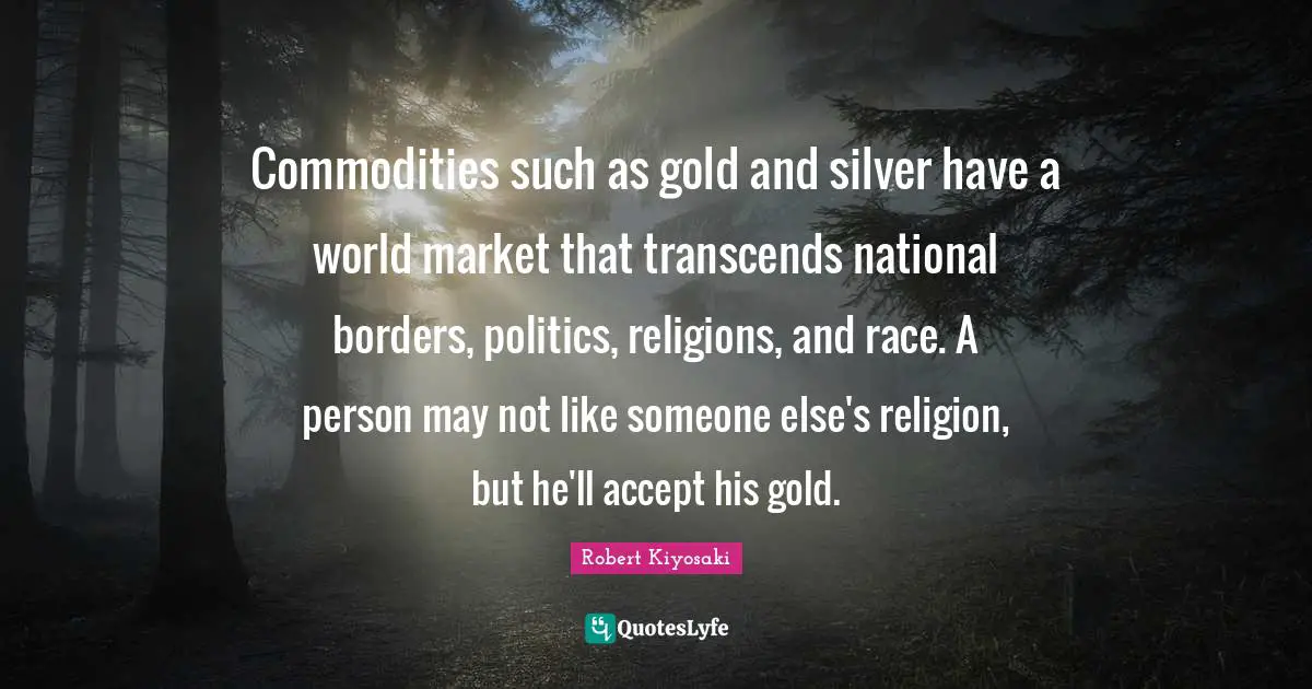 Commodities such as gold and silver have a world market that transcends national borders, politics, religions, and race. A person may not like someone else's religion, but he'll accept his gold.