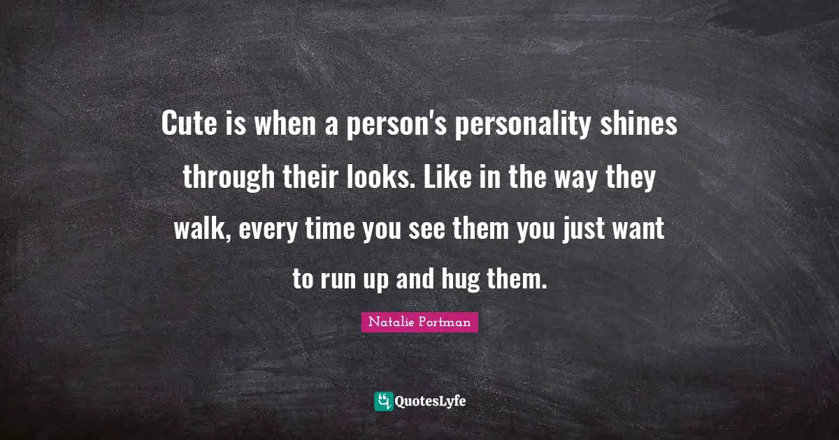 Cute is when a person's personality shines through their looks. Like in the way they walk, every time you see them you just want to run up and hug them.