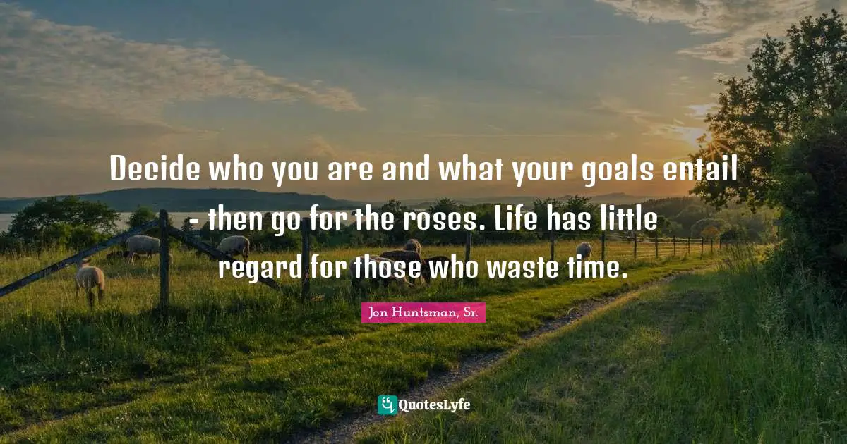 Decide who you are and what your goals entail - then go for the roses. Life has little regard for those who waste time.