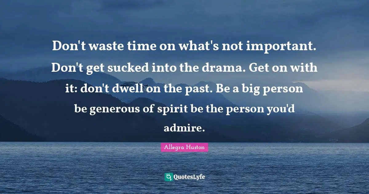 Don't waste time on what's not important. Don't get sucked into the drama. Get on with it: don't dwell on the past. Be a big person be generous of spirit be the person you'd admire.
