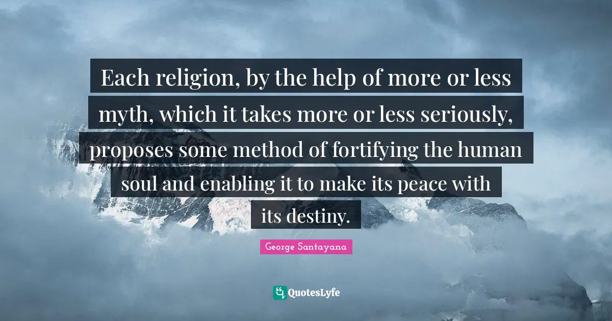 George Santayana Quotes: "Each religion, by the help of more or less myth, which it takes more or less seriously, proposes some method of fortifying the human soul and enabling it to make its peace with its destiny."