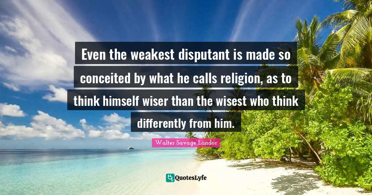 Even the weakest disputant is made so conceited by what he calls religion, as to think himself wiser than the wisest who think differently from him.