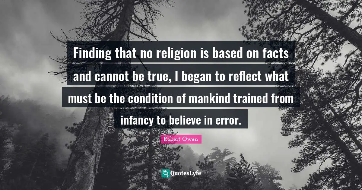 Robert Owen Quotes: "Finding that no religion is based on facts and cannot be true, I began to reflect what must be the condition of mankind trained from infancy to believe in error."
