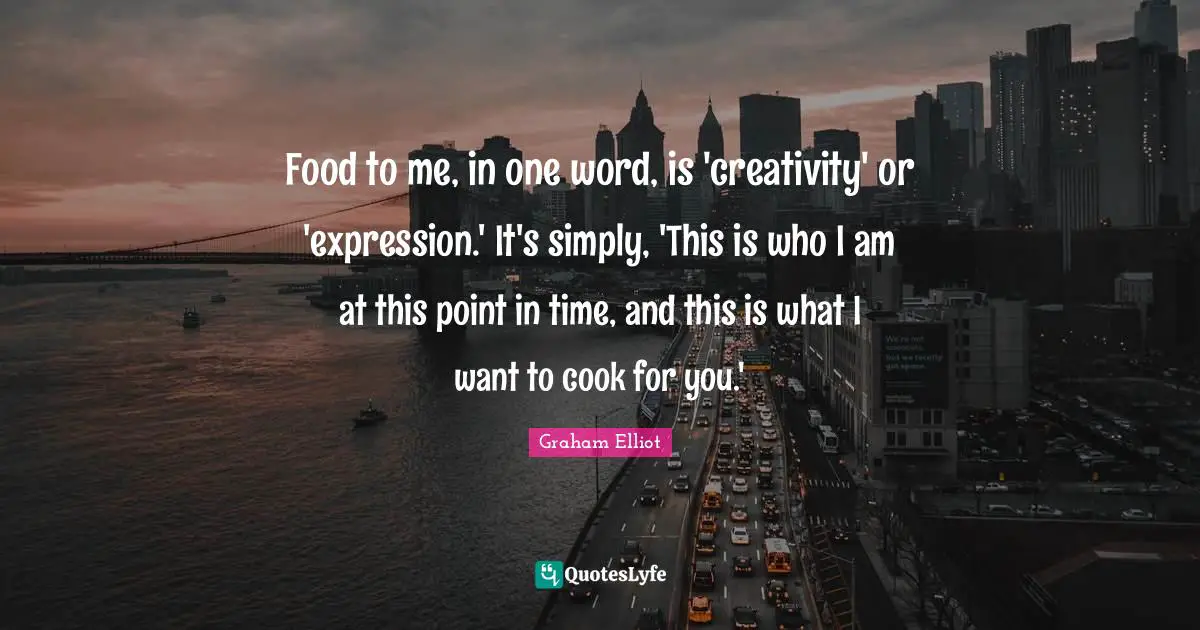 Food to me, in one word, is 'creativity' or 'expression.' It's simply, 'This is who I am at this point in time, and this is what I want to cook for you.'