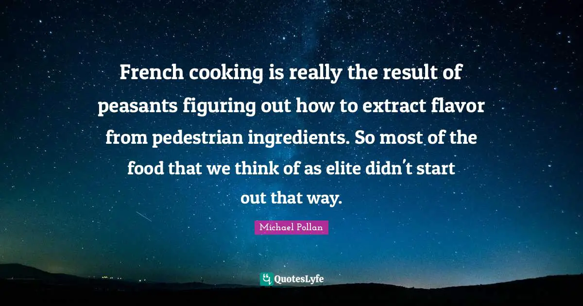 French cooking is really the result of peasants figuring out how to extract flavor from pedestrian ingredients. So most of the food that we think of as elite didn't start out that way.