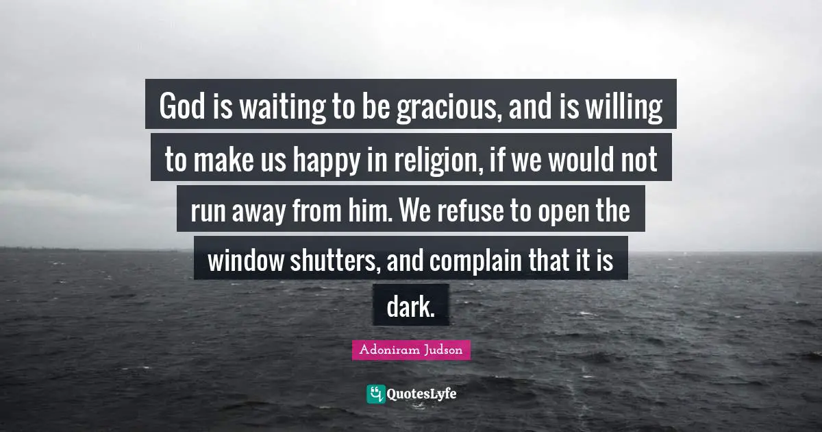 God is waiting to be gracious, and is willing to make us happy in religion, if we would not run away from him. We refuse to open the window shutters, and complain that it is dark.