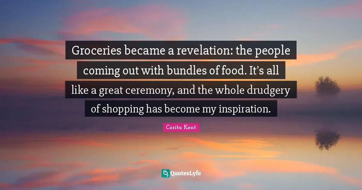 Groceries became a revelation: the people coming out with bundles of food. It's all like a great ceremony, and the whole drudgery of shopping has become my inspiration.