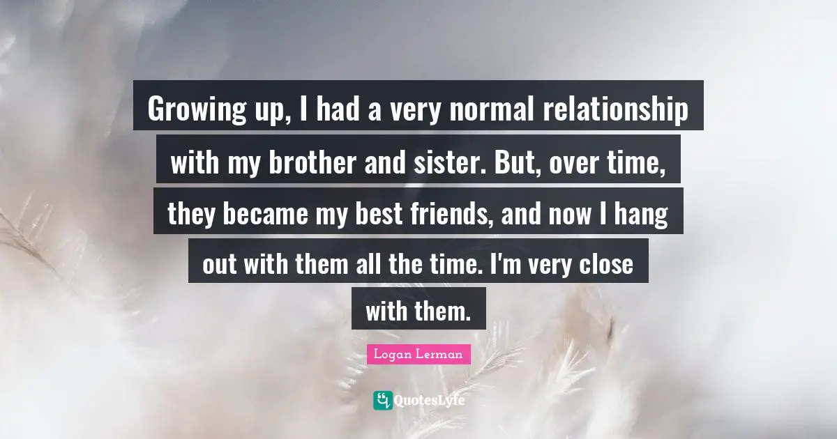 Growing up, I had a very normal relationship with my brother and sister. But, over time, they became my best friends, and now I hang out with them all the time. I'm very close with them.