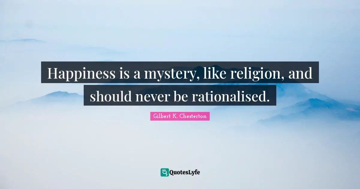 Happiness is a mystery, like religion, and should never be rationalised.