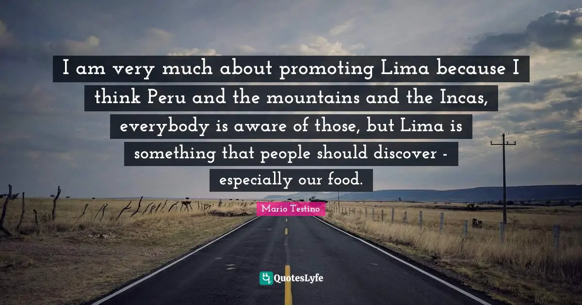 I am very much about promoting Lima because I think Peru and the mountains and the Incas, everybody is aware of those, but Lima is something that people should discover - especially our food.