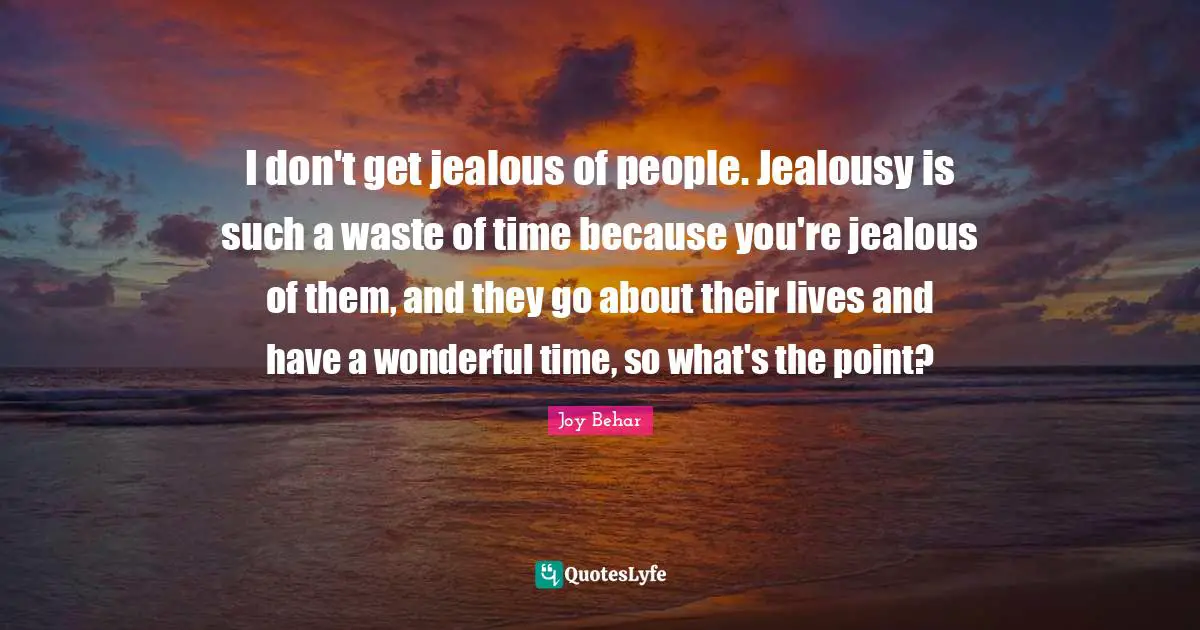 I don't get jealous of people. Jealousy is such a waste of time because you're jealous of them, and they go about their lives and have a wonderful time, so what's the point?