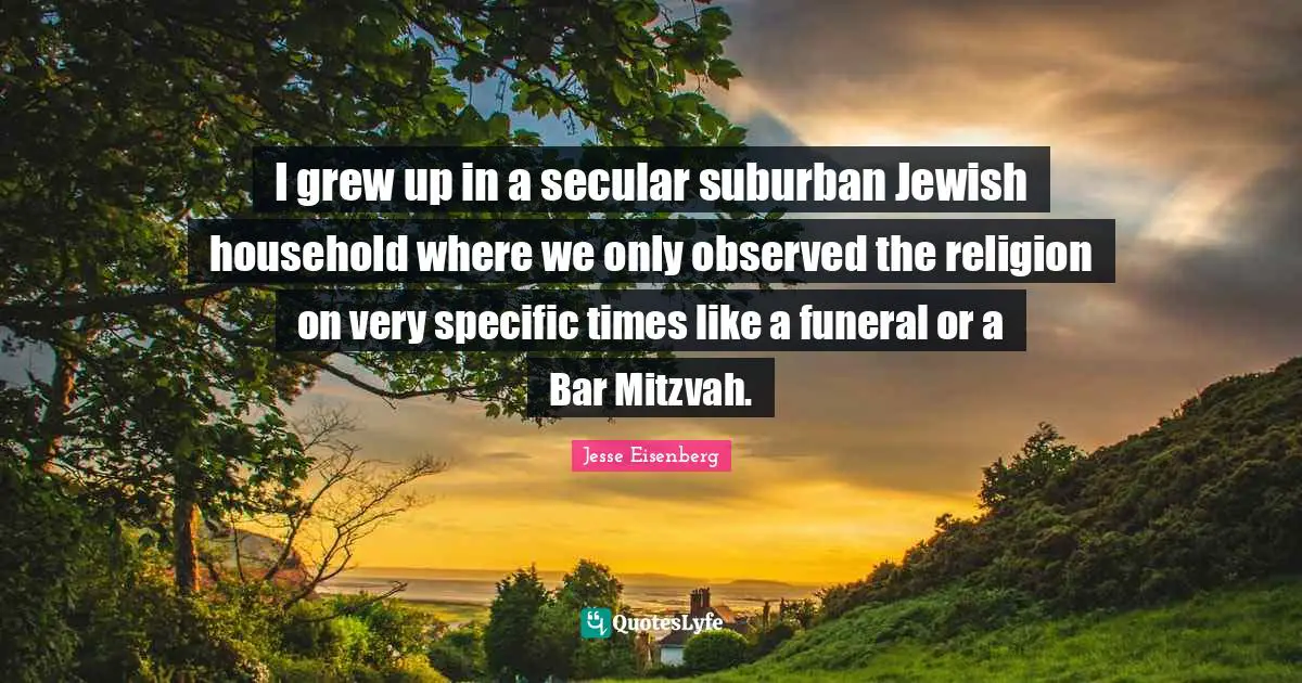 I grew up in a secular suburban Jewish household where we only observed the religion on very specific times like a funeral or a Bar Mitzvah.