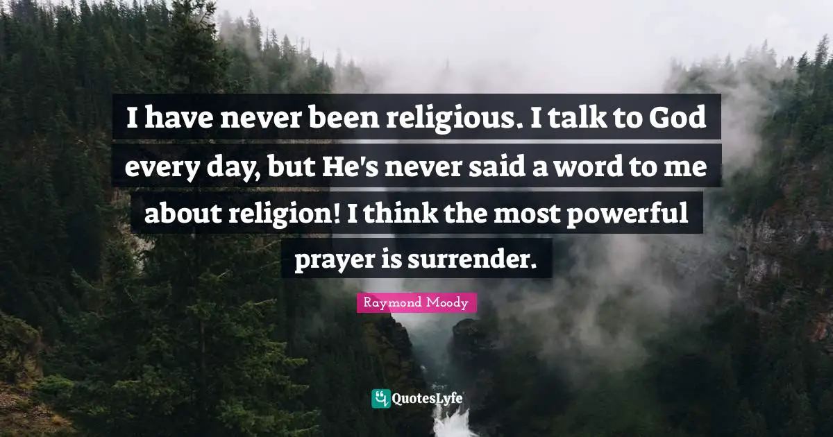 Raymond Moody Quotes: "I have never been religious. I talk to God every day, but He's never said a word to me about religion! I think the most powerful prayer is surrender."