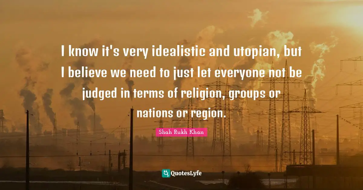I know it's very idealistic and utopian, but I believe we need to just let everyone not be judged in terms of religion, groups or nations or region.