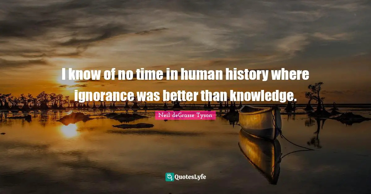 I know of no time in human history where ignorance was better than knowledge.
