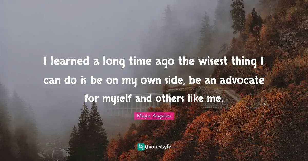 I learned a long time ago the wisest thing I can do is be on my own side, be an advocate for myself and others like me.