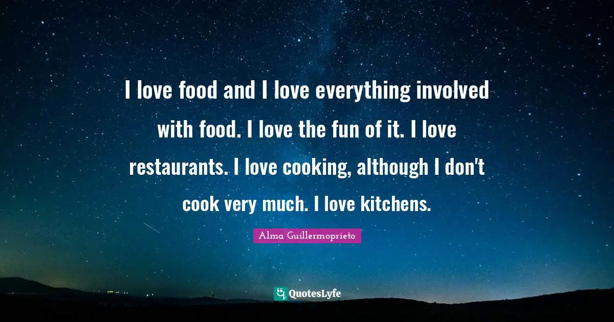 I love food and I love everything involved with food. I love the fun of it. I love restaurants. I love cooking, although I don't cook very much. I love kitchens.