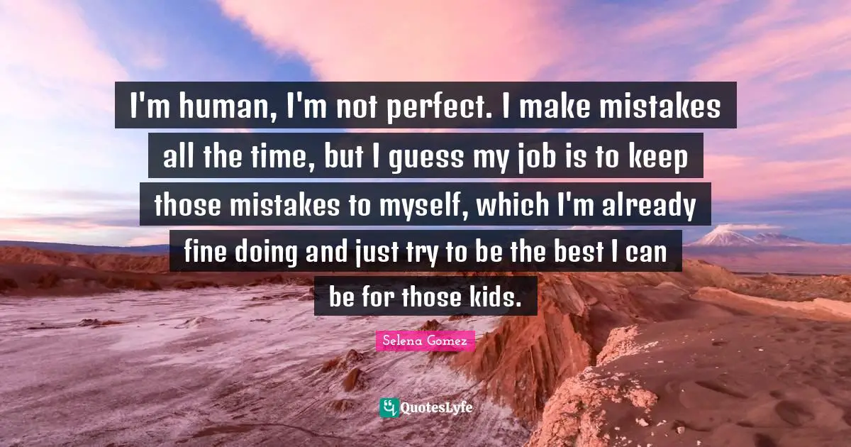 Selena Quotes: "I'm human, I'm not perfect. I make mistakes all the time, but I guess my job is to keep those mistakes to myself, which I'm already fine doing and just try to be the best I can be for those kids."