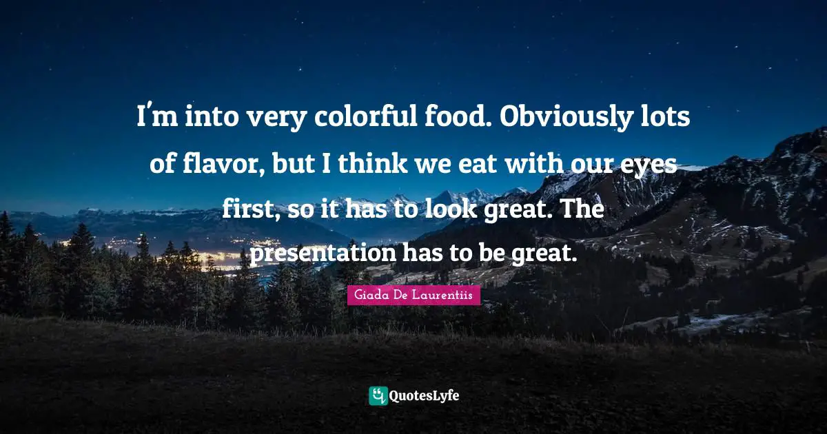 I'm into very colorful food. Obviously lots of flavor, but I think we eat with our eyes first, so it has to look great. The presentation has to be great.