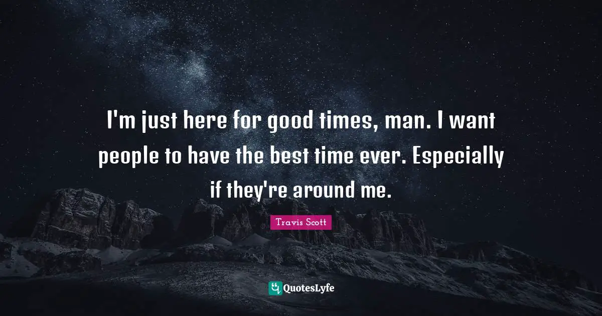 I'm just here for good times, man. I want people to have the best time ever. Especially if they're around me.